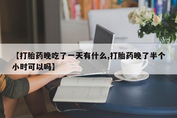 购买米非司酮片打胎药微信【打胎药晚吃了一天有什么,打胎药晚了半个小时可以吗】